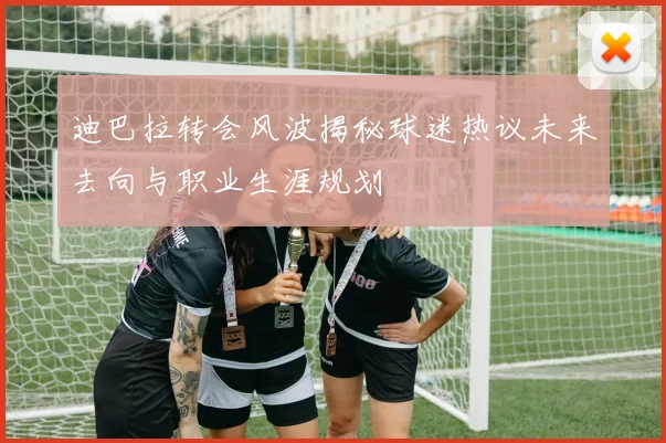 迪巴拉转会风波揭秘球迷热议未来去向与职业生涯规划