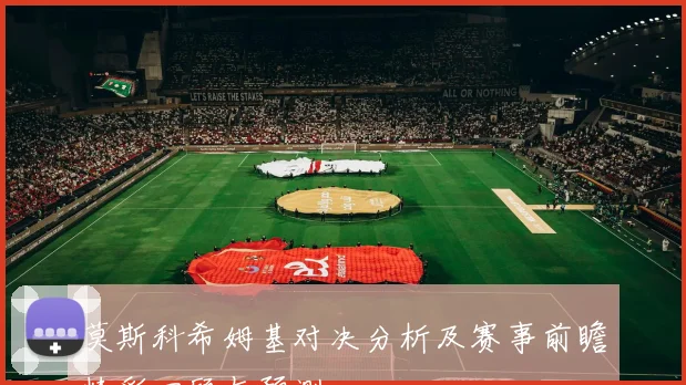 莫斯科希姆基对决分析及赛事前瞻精彩回顾与预测