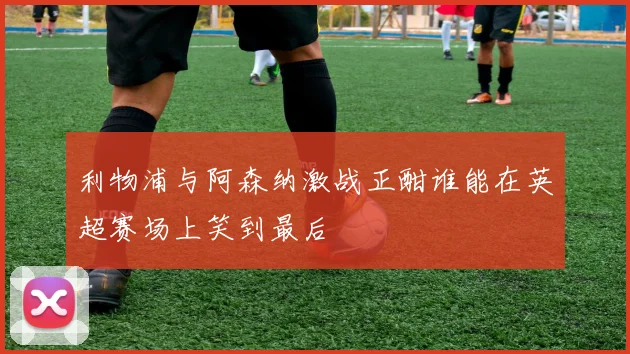 利物浦与阿森纳激战正酣谁能在英超赛场上笑到最后