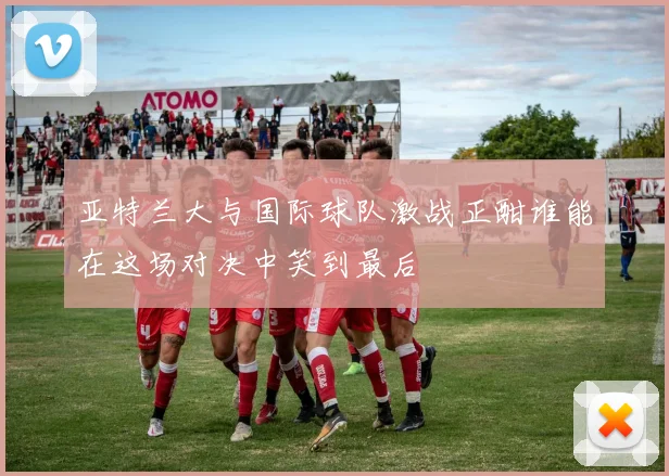亚特兰大与国际球队激战正酣谁能在这场对决中笑到最后