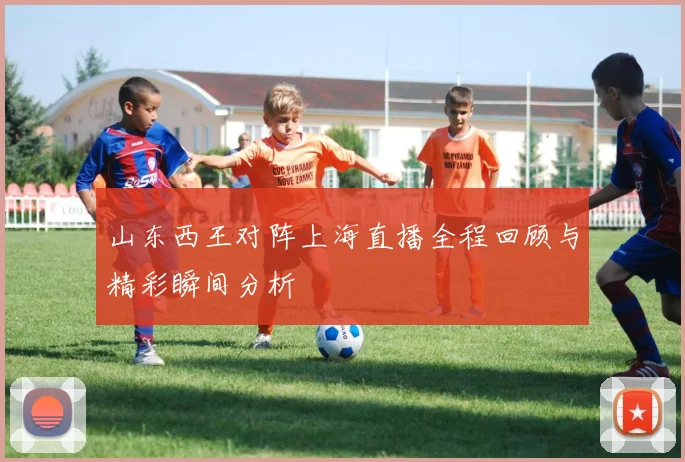 山东西王对阵上海直播全程回顾与精彩瞬间分析