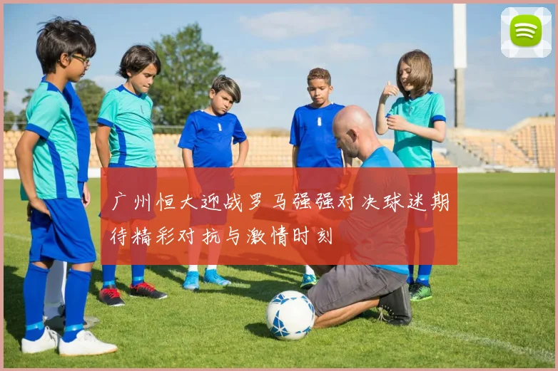 广州恒大迎战罗马强强对决球迷期待精彩对抗与激情时刻