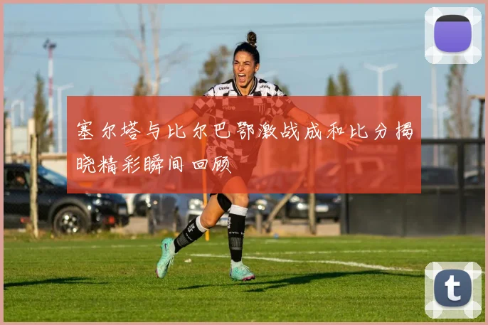 塞尔塔与比尔巴鄂激战成和比分揭晓精彩瞬间回顾